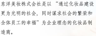 东洋美妆株式会社是以 “通过化妆品建设更为光明的社会，同时谋求社会的繁荣和全体员工的幸福”为企业理念的化妆品制造商。
