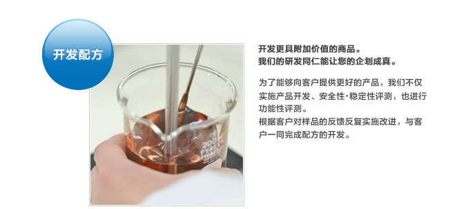 开发配方。开发更具附加价值的商品。我们的研发同仁能让您的企划成真。为了能够向客户提供更好的产品，我们不仅实施产品开发、安全性・稳定性评测，也进行功能性评测。根据客户对样品的反馈反复实施改进，与客户一同完成配方的开发。