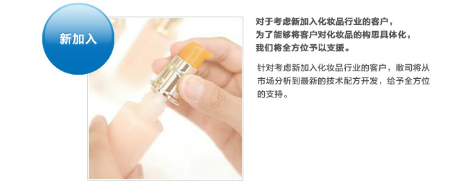 新加入。对于考虑新加入化妆品行业的客户，为了能够将客户对化妆品的构思具体化，我们将全方位予以支援。针对考虑新加入化妆品行业的客户，敝司将从市场分析到最新的技术配方开发，给予全方位的支持。