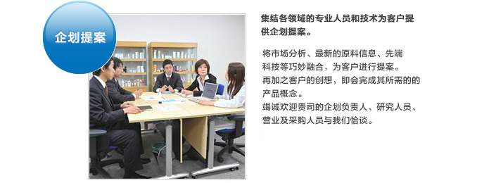 企划提案。集结各领域的专业人员和技术为客户提供企划提案。将市场分析、最新的原料信息、先端科技等巧妙融合，为客户进行提案。再加之客户的创想，即会完成其所需的的产品概念。竭诚欢迎贵司的企划负责人、研究人员、营业及采购人员与我们恰谈。